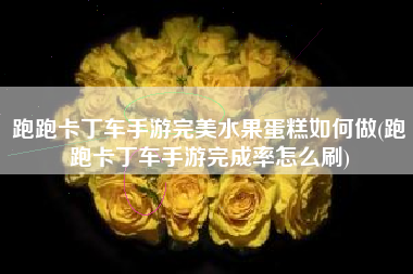 跑跑卡丁车手游完美水果蛋糕如何做(跑跑卡丁车手游完成率怎么刷)