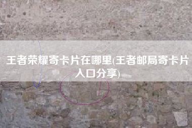 王者荣耀寄卡片在哪里(王者邮局寄卡片入口分享)