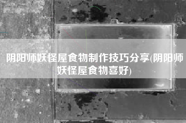 阴阳师妖怪屋食物制作技巧分享(阴阳师妖怪屋食物喜好)