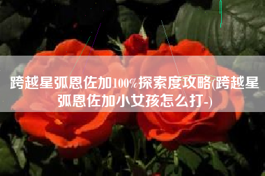跨越星弧恩佐加100%探索度攻略(跨越星弧恩佐加小女孩怎么打-)