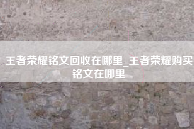 王者荣耀铭文回收在哪里_王者荣耀购买铭文在哪里