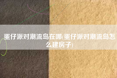 蛋仔派对潮流岛在哪(蛋仔派对潮流岛怎么建房子)