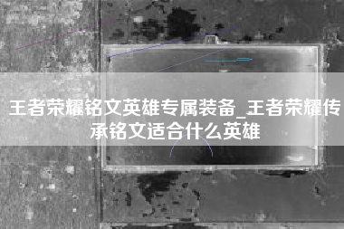 王者荣耀铭文英雄专属装备_王者荣耀传承铭文适合什么英雄