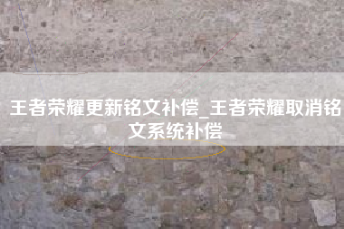 王者荣耀更新铭文补偿_王者荣耀取消铭文系统补偿