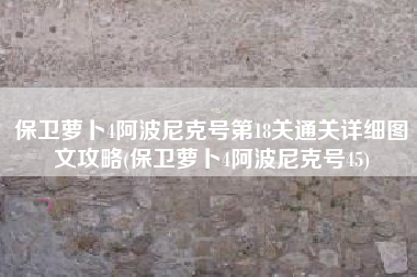 保卫萝卜4阿波尼克号第18关通关详细图文攻略(保卫萝卜4阿波尼克号45)