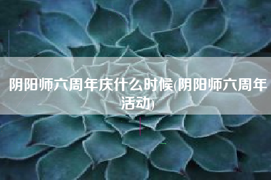 阴阳师六周年庆什么时候(阴阳师六周年活动)