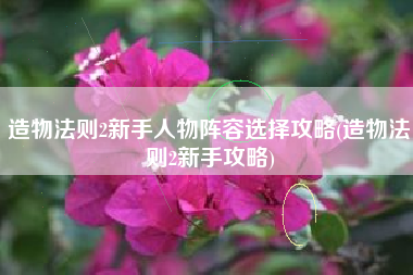 造物法则2新手人物阵容选择攻略(造物法则2新手攻略)