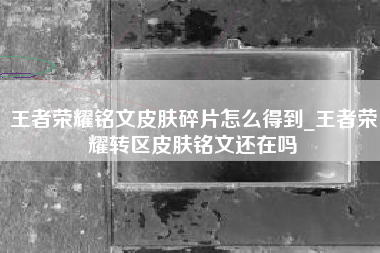 王者荣耀铭文皮肤碎片怎么得到_王者荣耀转区皮肤铭文还在吗