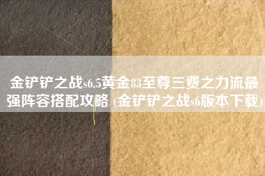 金铲铲之战s6.5黄金83至尊三费之力流最强阵容搭配攻略 (金铲铲之战s6版本下载)