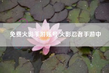 免费火影手游账号,火影忍者手游中