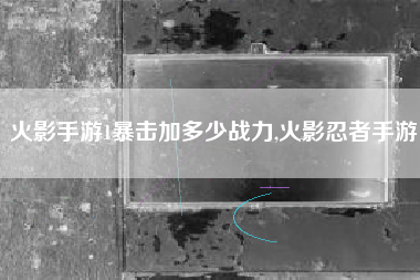 火影手游1暴击加多少战力,火影忍者手游