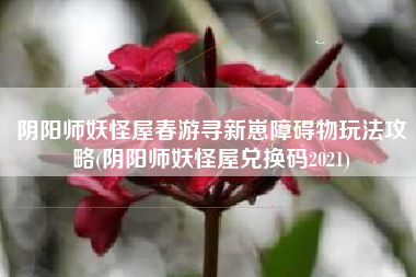 阴阳师妖怪屋春游寻新崽障碍物玩法攻略(阴阳师妖怪屋兑换码2021)