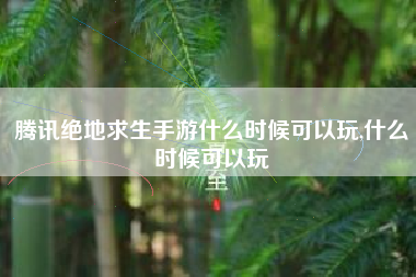 腾讯绝地求生手游什么时候可以玩,什么时候可以玩