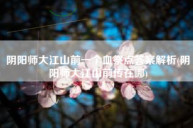 阴阳师大江山前一个血祭点答案解析(阴阳师大江山前传在哪)