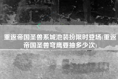 重返帝国圣兽系城池装扮限时登场(重返帝国圣兽穹鹰要抽多少次)