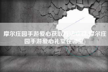 摩尔庄园手游爱心获取方法攻略(摩尔庄园手游爱心礼堂在哪里)