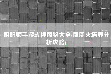阴阳师手游式神图鉴大全(凤凰火培养分析攻略)
