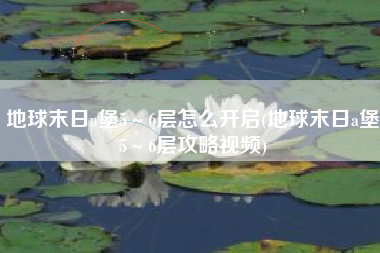 地球末日a堡5～6层怎么开启(地球末日a堡5～6层攻略视频)