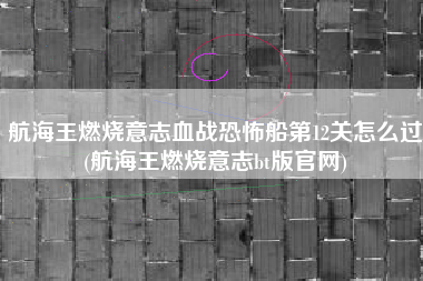 航海王燃烧意志血战恐怖船第12关怎么过(航海王燃烧意志bt版官网)