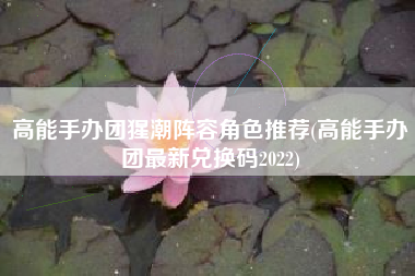 高能手办团猩潮阵容角色推荐(高能手办团最新兑换码2022)