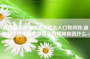 最强蜗牛供奉周地球意志入口如何找(最强蜗牛供奉周地球意志特殊降临选什么-)