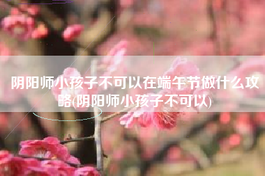 阴阳师小孩子不可以在端午节做什么攻略(阴阳师小孩子不可以)