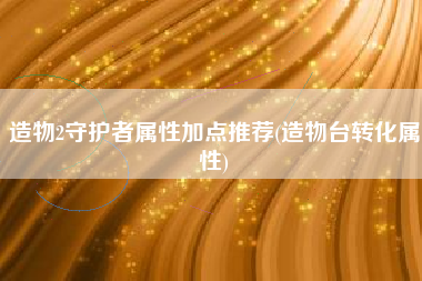 造物2守护者属性加点推荐(造物台转化属性)