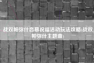 战双帕弥什恋慕祝福活动玩法攻略(战双帕弥什主题曲)