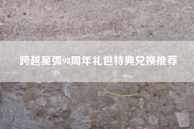 跨越星弧98周年礼包特典兑换推荐