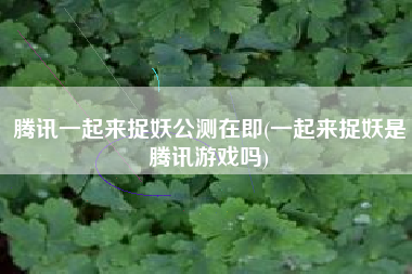 腾讯一起来捉妖公测在即(一起来捉妖是腾讯游戏吗)