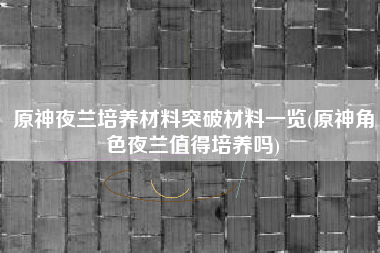 原神夜兰培养材料突破材料一览(原神角色夜兰值得培养吗)