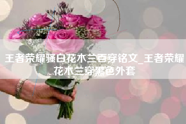 王者荣耀骚白花木兰百穿铭文_王者荣耀花木兰穿黑色外套