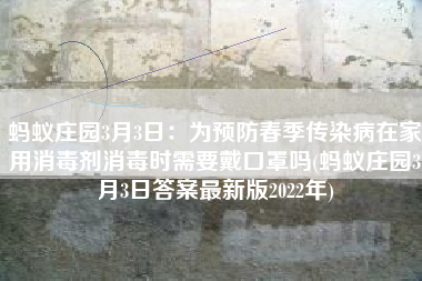 蚂蚁庄园3月3日：为预防春季传染病在家用消毒剂消毒时需要戴口罩吗(蚂蚁庄园3月3日答案最新版2022年)