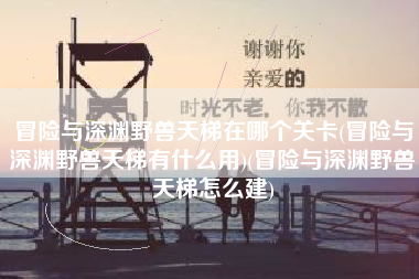 冒险与深渊野兽天梯在哪个关卡(冒险与深渊野兽天梯有什么用)(冒险与深渊野兽天梯怎么建)