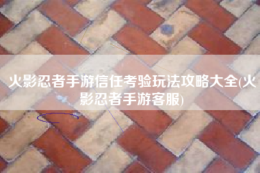 火影忍者手游信任考验玩法攻略大全(火影忍者手游客服)
