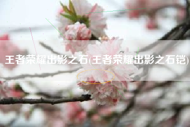 王者荣耀出影之石(王者荣耀出影之石铠)
