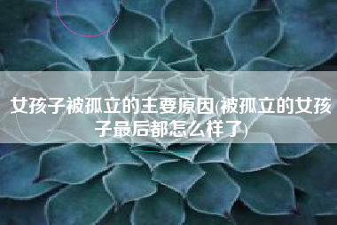 女孩子被孤立的主要原因(被孤立的女孩子最后都怎么样了)