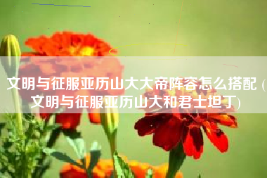 文明与征服亚历山大大帝阵容怎么搭配 (文明与征服亚历山大和君士坦丁)