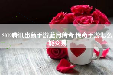 2019腾讯出新手游蓝月传奇,传奇手游怎么能交易