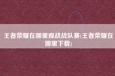 王者荣耀在哪里观战战队赛(王者荣耀在哪里下载)