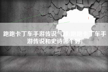跑跑卡丁车手游传说气球(跑跑卡丁车手游传说和史诗哪个好)