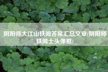 阴阳师大江山轶闻答案汇总文章(阴阳师轶闻士头像框)