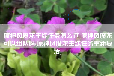 原神风魔龙主线任务怎么过 原神风魔龙可以组队吗(原神风魔龙主线任务重新复活)