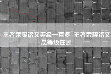 王者荣耀铭文等级一百多_王者荣耀铭文总等级在哪
