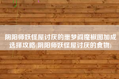 阴阳师妖怪屋讨厌的噩梦阎魔椒图加成选择攻略(阴阳师妖怪屋讨厌的食物)