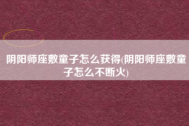 阴阳师座敷童子怎么获得(阴阳师座敷童子怎么不断火)
