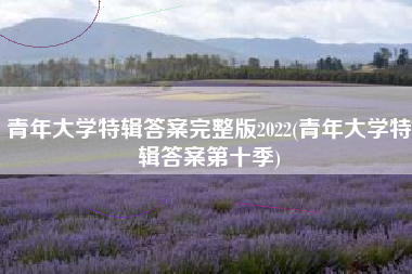 青年大学特辑答案完整版2022(青年大学特辑答案第十季)