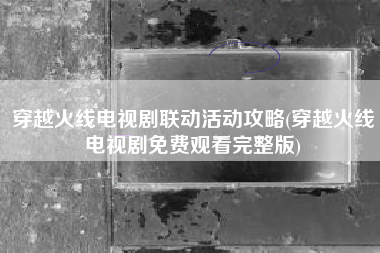 穿越火线电视剧联动活动攻略(穿越火线电视剧免费观看完整版)