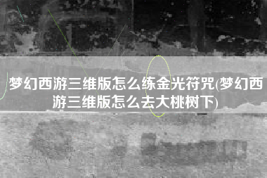 梦幻西游三维版怎么练金光符咒(梦幻西游三维版怎么去大桃树下)