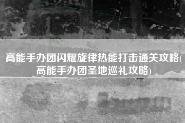 高能手办团闪耀旋律热能打击通关攻略(高能手办团圣地巡礼攻略)